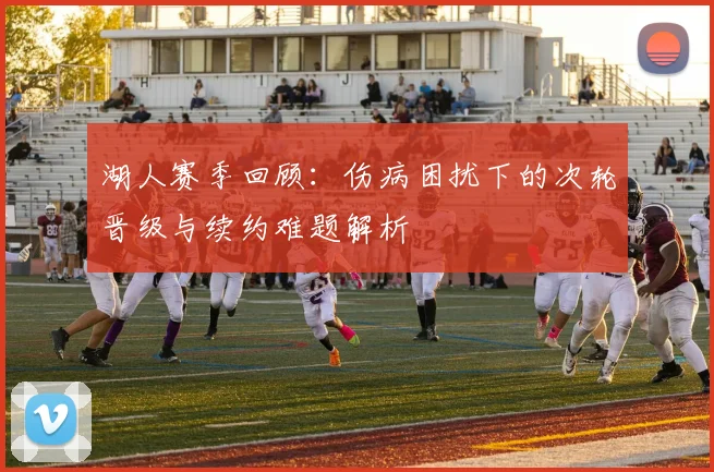 湖人赛季回顾：伤病困扰下的次轮晋级与续约难题解析