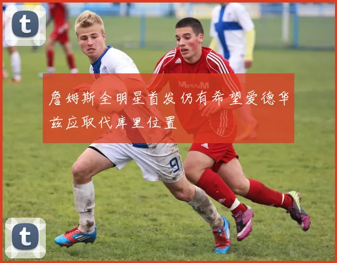詹姆斯全明星首发仍有希望爱德华兹应取代库里位置