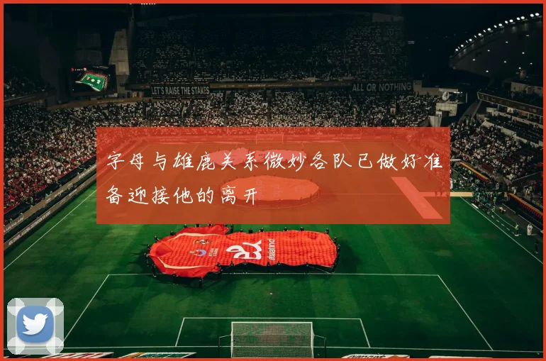字母与雄鹿关系微妙各队已做好准备迎接他的离开