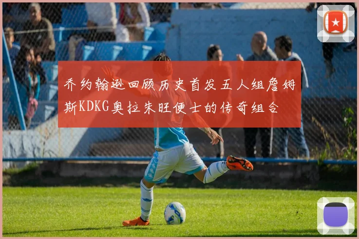 乔约翰逊回顾历史首发五人组詹姆斯KDKG奥拉朱旺便士的传奇组合