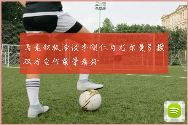 马竞积极洽谈李刚仁与尤尔曼引援双方合作前景看好