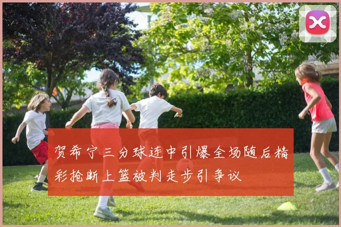 贺希宁三分球连中引爆全场随后精彩抢断上篮被判走步引争议