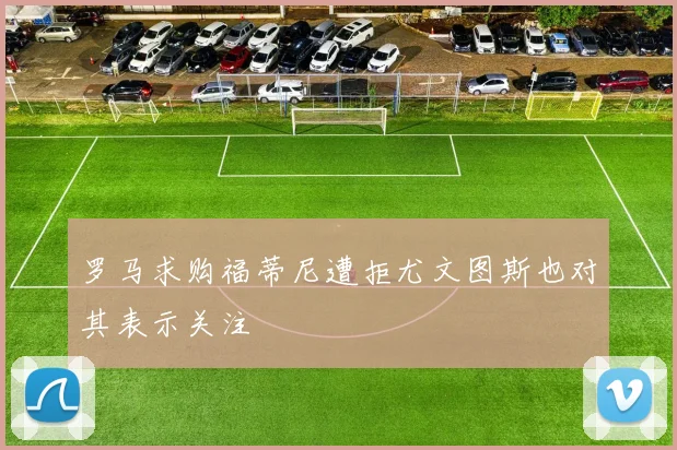 罗马求购福蒂尼遭拒尤文图斯也对其表示关注