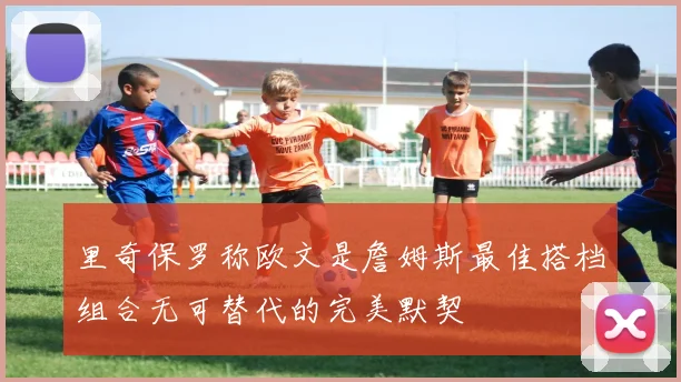 里奇保罗称欧文是詹姆斯最佳搭档组合无可替代的完美默契