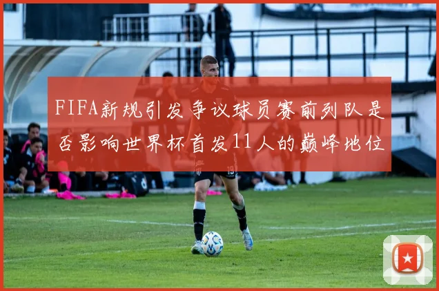 FIFA新规引发争议球员赛前列队是否影响世界杯首发11人的巅峰地位