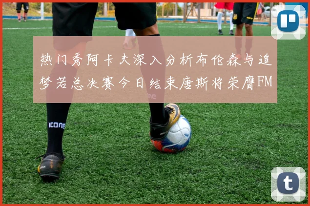 热门秀阿卡夫深入分析布伦森与追梦若总决赛今日结束唐斯将荣膺FMVP