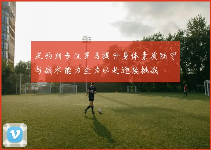 皮西利专注罗马提升身体素质防守与战术能力全力以赴迎接挑战