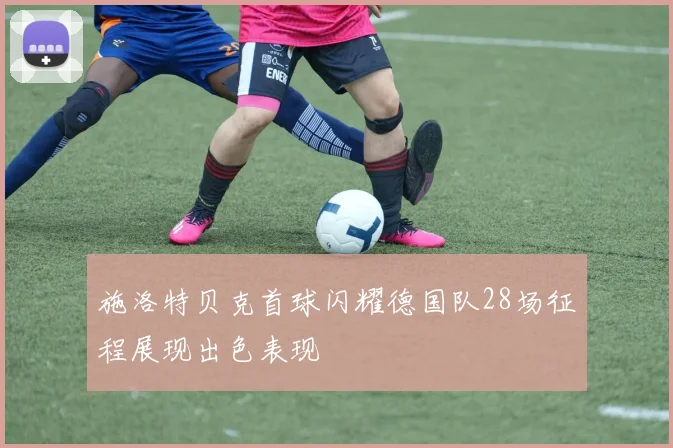 施洛特贝克首球闪耀德国队28场征程展现出色表现