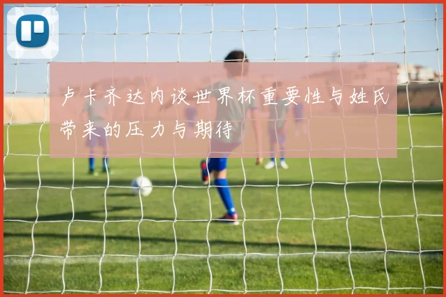 卢卡齐达内谈世界杯重要性与姓氏带来的压力与期待