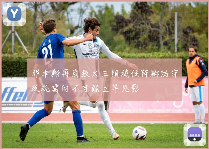 邓卓翔再度救火三镇稳住阵脚防守改观需时不可能立竿见影