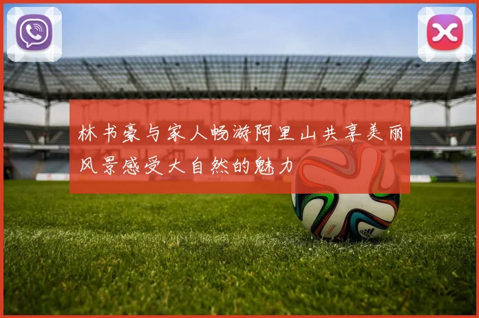 林书豪与家人畅游阿里山共享美丽风景感受大自然的魅力