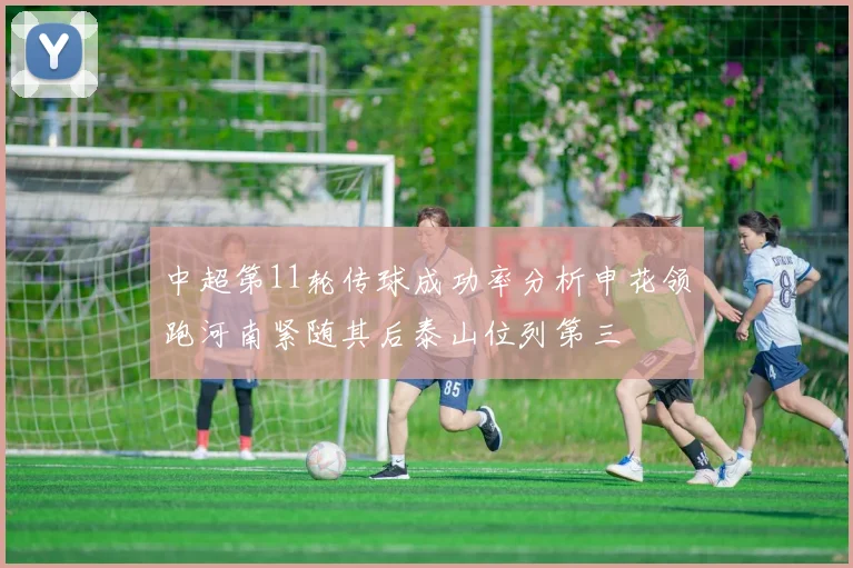 中超第11轮传球成功率分析申花领跑河南紧随其后泰山位列第三