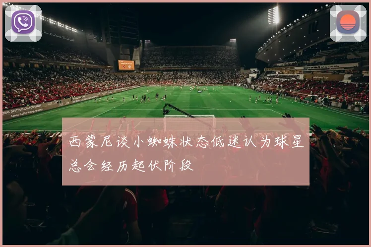 西蒙尼谈小蜘蛛状态低迷认为球星总会经历起伏阶段