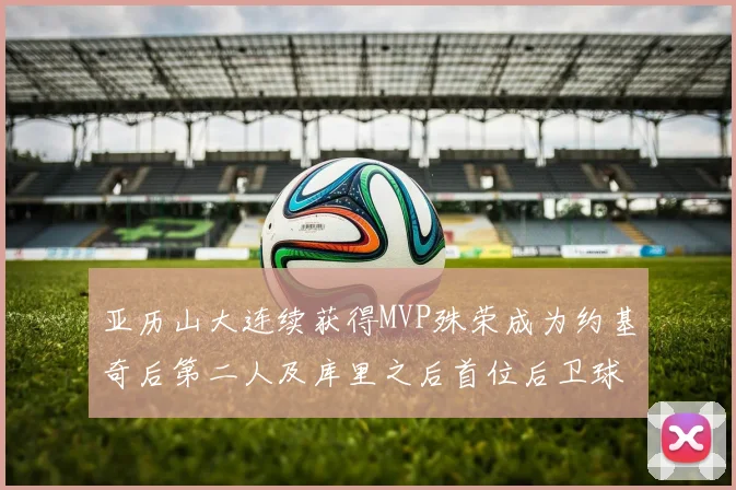 亚历山大连续获得MVP殊荣成为约基奇后第二人及库里之后首位后卫球员