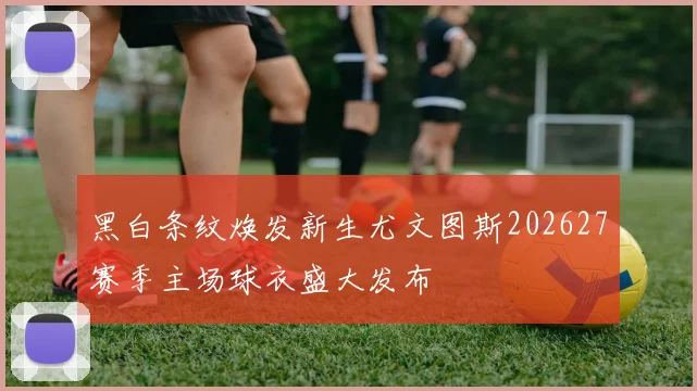 黑白条纹焕发新生尤文图斯202627赛季主场球衣盛大发布