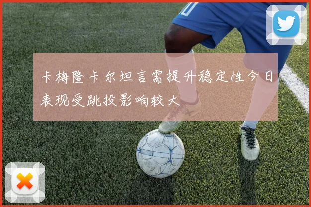卡梅隆卡尔坦言需提升稳定性今日表现受跳投影响较大