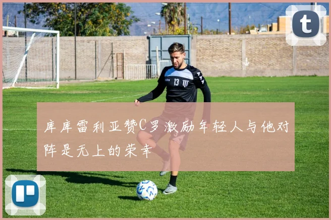 库库雷利亚赞C罗激励年轻人与他对阵是无上的荣幸