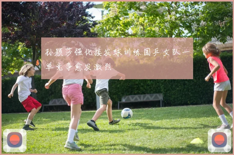孙颖莎强化接发球训练国乒女队一单竞争愈发激烈