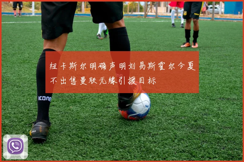 纽卡斯尔明确声明刘易斯霍尔今夏不出售曼联无缘引援目标