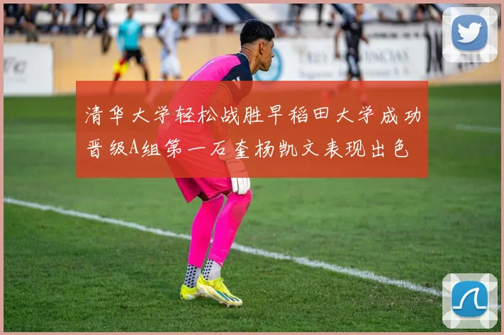 清华大学轻松战胜早稻田大学成功晋级A组第一石奎杨凯文表现出色